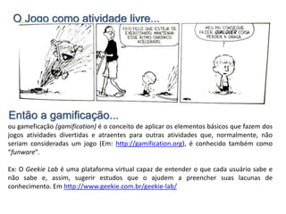 O Jogo como atividade livre...
ou gameficação (gamification) é o conceito de aplicar os elementos básicos que fazem dos
jogos atividades divertidas e atraentes para outras atividades que, normalmente, não
seriam consideradas um jogo (Em: http://gamification.org), é conhecido também como
“funware”.
Ex: O Geekie Lab é uma plataforma virtual capaz de entender o que cada usuário sabe e
não sabe e, assim, sugerir estudos que o ajudem a preencher suas lacunas de
conhecimento. Em http://www.geekie.com.br/geekie-lab/
Então a gamificação...
 
