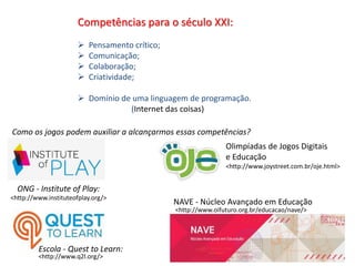 Competências para o século XXI:
 Pensamento crítico;
 Comunicação;
 Colaboração;
 Criatividade;
 Domínio de uma linguagem de programação.
(Internet das coisas)
<http://www.instituteofplay.org/>
<http://www.q2l.org/>
ONG - Institute of Play:
Escola - Quest to Learn:
Como os jogos podem auxiliar a alcançarmos essas competências?
Olimpíadas de Jogos Digitais
e Educação
<http://www.joystreet.com.br/oje.html>
NAVE - Núcleo Avançado em Educação
<http://www.oifuturo.org.br/educacao/nave/>
 