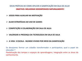 DICAS PRÁTICAS DE COMO APLICAR A GAMIFICAÇÃO EM SALA DE AULA!
 JOGOS PARA AUXILIAR NA MOTIVAÇÃO
 ALIAR ESTRATÉGIAS AO USO DE GAMES
 COMPETIÇÃO X COLABORAÇÃO EM SALA DE AULA
 VALORIZAR A PRESENÇA DA TECNOLOGIA EM SALA DE AULA
 A VIDA X ESCOLA - MUNDO VIVIDO POR MEIO DA GAMIFICAÇÃO
OBJETIVO: MELHORAR DESEMPENHOS NATURALMENTE!
Se desejamos formar um cidadão transformador e participativo, qual o papel do
educador ?
Flexibilização dos tempos e espaços de aprendizagens; integração entre as áreas do
conhecimento.
 