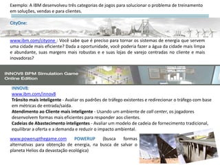 INNOV8:
www.ibm.com/innov8
Trânsito mais inteligente - Avaliar os padrões de tráfego existentes e redirecionar o tráfego com base
em métricas de entrada/saída.
Atendimento ao Cliente mais inteligente - Usando um ambiente de call center, os jogadores
desenvolvem formas mais eficientes para responder aos clientes.
Cadeias de Abastecimento inteligentes - Avaliar um modelo de cadeia de fornecimento tradicional,
equilibrar a oferta e a demanda e reduzir o impacto ambiental.
www.powerupthegame.com POWERUP (busca formas
alternativas para obtenção de energia, na busca de salvar o
planeta Helios da devastação ecológica)
Exemplo: A IBM desenvolveu três categorias de jogos para solucionar o problema de treinamento
em soluções, vendas e para clientes.
CityOne:
www.ibm.com/cityone : Você sabe que é preciso para tornar os sistemas de energia que servem
uma cidade mais eficiente? Dada a oportunidade, você poderia fazer a água da cidade mais limpa
e abundante, suas margens mais robustas e e suas lojas de varejo centradas no cliente e mais
inovadoras?
 