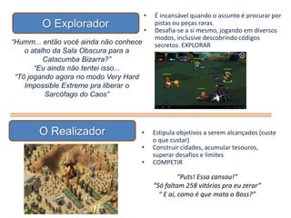 O Explorador
“Humm... então você ainda não conhece
o atalho da Sala Obscura para a
Catacumba Bizarra?”
“Eu ainda não tentei isso...
“Tô jogando agora no modo Very Hard
Impossible Extreme pra liberar o
Sarcófago do Caos”
• É incansável quando o assunto é procurar por
pistas ou peças raras.
• Desafia-se a si mesmo, jogando em diversos
modos, inclusive descobrindo códigos
secretos. EXPLORAR
O Realizador • Estipula objetivos a serem alcançados (custe
o que custar)
• Construir cidades, acumular tesouros,
superar desafios e limites
• COMPETIR
“Puts! Essa cansou!”
“Só faltam 258 vitórias pra eu zerar”
“ E aí, como é que mata o Boss?”
 
