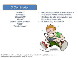 O Dominador
• Normalmente, prefere os jogos de guerra
ou qualquer tipo de combate armado
• Não basta derrotar o inimigo, tem que
humilhá-lo e destroçá-lo
• DOMINAÇÃO / DESTRUIÇÃO
“HAAAA!!!”
“Covarde!”
“Headshot!!”
“Morre!”
“Morre, Morre, Morre!!!”
“N00b”
“Go! Go! Gooo!”
CF. BARTLE, Richard. “Hearts, Clubs, Diamonds, Spades: Players Who Suit Muds” , 1996. Disponível em
<http://mud.co.uk/richard/hcds.htm>. Acesso em jul 2011.
 