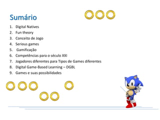 1. Digital Natives
2. Fun theory
3. Conceito de Jogo
4. Serious games
5. Gamificação
6. Competências para o século XXI
7. Jogadores diferentes para Tipos de Games diferentes
8. Digital Game‐Based Learning – DGBL
9. Games e suas possibilidades
Sumário
 