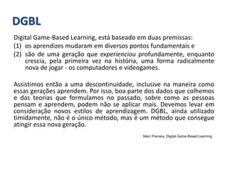 Digital Game‐Based Learning, está baseado em duas premissas:
(1) os aprendizes mudaram em diversos pontos fundamentais e
(2) são de uma geração que experienciou profundamente, enquanto
crescia, pela primeira vez na história, uma forma radicalmente
nova de jogar ‐ os computadores e videogames.
Assistimos então a uma descontinuidade, inclusive na maneira como
essas gerações aprendem. Por isso, boa parte dos dados que colhemos
e das teorias que formulamos no passado, sobre como as pessoas
pensam e aprendem, podem não se aplicar mais. Devemos levar em
consideração novos estilos de aprendizagem. DGBL, ainda utilizado
timidamente, não é o único método, mas é um método que consegue
atingir essa nova geração.
Marc Prensky, Digital Game‐Based Learning
DGBL
 