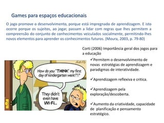 Games para espaços educacionais
O jogo promove o desenvolvimento, porque está impregnado de aprendizagem. E isto
ocorre porque os sujeitos, ao jogar, passam a lidar com regras que lhes permitem a
compreensão do conjunto de conhecimentos veiculados socialmente, permitindo-lhes
novos elementos para aprender os conhecimentos futuros. (Moura, 2003, p. 79-80)
Corti (2006) Importância geral dos jogos para
a educação
Permitem o desenvolvimento de
novas estratégias de aprendizagem e
paradigmas de interatividade.
Aprendizagem reflexiva e critica.
Aprendizagem pela
exploração/descoberta.
Aumento da criatividade, capacidade
de planificação e pensamento
estratégico.
 