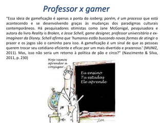 “Essa ideia de gameficação é apenas a ponta do iceberg; porém, é um processo que está
acontecendo e se desenvolvendo graças às mudanças dos paradigmas culturais
contemporâneos. Há pesquisadores otimistas como Jane McGonigal, pesquisadora e
autora do livro Reality is Broken, e Jesse Schell, game designer, professor universitário e ex-
imagineer da Disney. Schell afirma que ‘humanos estão buscando novas formas de atingir o
prazer e os jogos são o caminho para isso. A gameficação é um sinal de que as pessoas
querem trocar seu cotidiano eficiente e eficaz por um mais divertido e prazeroso.’ (MUNIZ,
2011). Mas, isso não seria um retorno à política de pão e circo?” (Nascimento & Silva,
2011, p. 230)
Professor x gamer
 