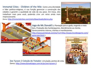Immortal Cities - Children of the Nile: Como uma divindade
e líder político-religioso, é sua função gerenciar a construção das
cidades e garantir a qualidade de vida do seu povo. Em troca, eles
trabalham mais para você, podendo criar um reino ainda mais
impressionante.
Demo: http://immortalcities.com/cotn/downloads/demo.php
Jogo do Mc Donald´s: Plantação para o gado, engorda e mata
bois, Produção dos hambúrgueres, Atendimento ao cliente,
Gerenciamento interno, clientes e manifestantes.
http://www.portalcab.com/ex/?url=http://www.mcvideogame.com/
game-por.html >
Zoo Tycoon 2 Coleção do Tratador: simulação, pontos de vista.
Demo: http://www.baixakijogos.com.br/pc/zoo-tycoon-2
 
