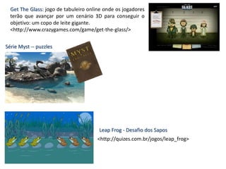 Get The Glass: jogo de tabuleiro online onde os jogadores
terão que avançar por um cenário 3D para conseguir o
objetivo: um copo de leite gigante.
<http://www.crazygames.com/game/get-the-glass/>
Série Myst -- puzzles
Leap Frog - Desafio dos Sapos
<http://quizes.com.br/jogos/leap_frog>
 