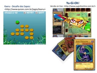 Kaeru - Desafio dos Sapos:
<http://www.quizes.com.br/jogos/kaeru>
Versão on line: <http://www.yugiohonline.com.br/>
Yu-Gi-Oh!
 