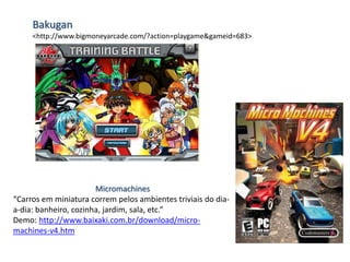 Bakugan
<http://www.bigmoneyarcade.com/?action=playgame&gameid=683>
Micromachines
“Carros em miniatura correm pelos ambientes triviais do dia-
a-dia: banheiro, cozinha, jardim, sala, etc.”
Demo: http://www.baixaki.com.br/download/micro-
machines-v4.htm
 