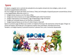 Spore
Em Spore, o jogador tem o controle da evolução de uma espécie através de cinco estágios, cada um com
mecânicas (jogabilidades) diferentes.
Os cinco estágios de Spore (de Célula, de Criatura, Tribal, de Civilização e Espacial) possuem características únicas
e uma jogabilidades diferentes entre si.1
 Estágio Celular baseia-se em Pac-Man e flOw
 Estágio de Criatura baseia-se em Jogos MMORPG (pelo estilo Free Action)
 Estágio Tribal baseia-se em Populous, Age of Mythology e Age of Empires
 Estágio de Civilização baseia-se em SimCity e Civilization
 Estágio Espacial baseia-se em Sins of a Solar Empire e Starcraft
Spore é o primeiro jogo da Maxis que contém um objetivo final (que não representa o final do jogo). Chegar ao
centro da Galáxia, dominada por uma agressiva espécie não controlável, chamada de Os Grox.
Também, no Estágio Espacial, é possível encontrar o planeta Terra, até o momento despovoado.
 