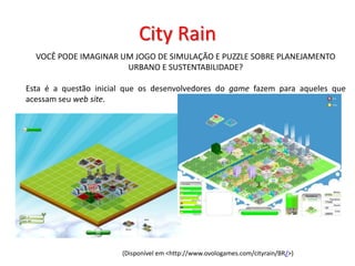 City Rain
VOCÊ PODE IMAGINAR UM JOGO DE SIMULAÇÃO E PUZZLE SOBRE PLANEJAMENTO
URBANO E SUSTENTABILIDADE?
Esta é a questão inicial que os desenvolvedores do game fazem para aqueles que
acessam seu web site.
(Disponível em <http://www.ovologames.com/cityrain/BR/>)
 
