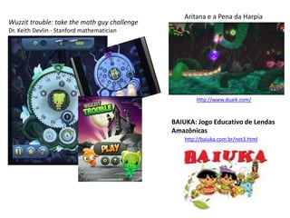 Wuzzit trouble: take the math guy challenge
Dr. Keith Devlin - Stanford mathematician
Aritana e a Pena da Harpia
BAIUKA: Jogo Educativo de Lendas
Amazônicas
http://baiuka.com.br/not3.html
http://www.duaik.com/
 