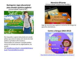 Quimgame: jogo educacional
para estudar química orgânica
Memória Eficiente
Por enquanto, o game está pronto em versão
piloto, que está em testes com alunos da rede
pública e privada no RS. Escolas e
interessados em conhecer o projeto podem
entrar em contato com os organizadores. Os
emails
são beta@cesup.ufrgs.br, anzevedo@ufcspa.e
du.br eluis.otoni@terra.com.br.
(Universidade Estadual da Paraíba )
(Universidade Federal RS )
Jogo de memória que explora ó consumo de energia da
aparelhos domésticos.
http://portal.ludoeducativo.com.br/pt/play/contra-a-dengue-2
Contra a Dengue (BGS-2012)
 