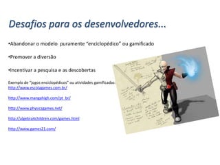 Desafios para os desenvolvedores...
•Abandonar o modelo puramente “enciclopédico” ou gamificado
•Promover a diversão
•Incentivar a pesquisa e as descobertas
Exemplo de “jogos enciclopédicos” ou atividades gamificadas:
http://www.escolagames.com.br/
http://www.mangahigh.com/pt_br/
http://www.physicsgames.net/
http://algebra4children.com/games.html
http://www.games21.com/
 