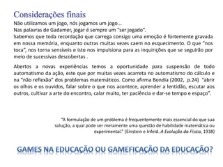 Considerações finais
Não utilizamos um jogo, nós jogamos um jogo...
Nas palavras de Gadamer, jogar é sempre um “ser jogado”.
Sabemos que toda recordação que carrega consigo uma emoção é fortemente gravada
em nossa memória, enquanto outras muitas vezes caem no esquecimento. O que “nos
toca”, nos torna sensíveis e isto nos impulsiona para as inquirições que se seguirão por
meio de sucessivas descobertas .
Abertos a novas experiências temos a oportunidade para suspensão de todo
automatismo da ação, este que por muitas vezes acarreta no automatismo do cálculo e
na “não reflexão” dos problemas matemáticos. Como afirma Bondia (2002, p.24) “abrir
os olhos e os ouvidos, falar sobre o que nos acontece, aprender a lentidão, escutar aos
outros, cultivar a arte do encontro, calar muito, ter paciência e dar-se tempo e espaço”.
“A formulação de um problema é frequentemente mais essencial do que sua
solução, a qual pode ser meramente uma questão de habilidade matemática ou
experimental.” (Einstein e Infeld. A Evolução da Física, 1938)
 