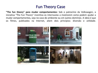 “The fun theory" para mudar comportamentos: Sob o patrocínio da Volkswagen, a
iniciativa "The Fun Theory" incentiva os internautas a mostrarem como podem ajudar a
mudar comportamentos, seja no caso do ambiente ou em outros domínios. A ideia é que
os filmes, publicados na Internet, aliem dois princípios: diversão e utilidade.
Fun Theory Case
 