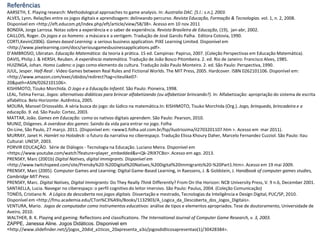Referências
AARSETH, E. Playing research: Methodological approaches to game analysis. In: Australia DAC. [S.l.: s.n.], 2003.
ALVES, Lynn. Relações entre os jogos digitais e aprendizagem: delineando percurso. Revista Educação, Formação & Tecnologias. vol. 1, n. 2, 2008.
Disponível em <http://eft.educom.pt/index.php/eft/article/view/58/38>. Acesso em 10 nov 2011
BONDÍA, Jorge Larrosa. Notas sobre a experiência e o saber de experiência. Revista Brasileira de Educação, (19), jan-abr, 2002.
CAILLOIS, Roger. Os jogos e os homens: a máscara e a vertigem. Tradução de José Garcês Palha. Editora Cotovia, 1990.
CORTI,Kevin(2006). Games-based Learning: a serious business application. PIXE Learning Limited. Disponível em
<http://www.pixelearning.com/docs/seriousgamesbusinessapplications.pdf>.
D’AMBROSIO, Ubiratan. Educação Matemática: da teoria à prática. 15 ed. Campinas: Papirus, 2007. (Coleção Perspectivas em Educação Matemática).
DAVIS, Philip J. & HERSH, Reuben. A experiência matemática. Tradução de João Bosco Pitombeira. 2. ed. Rio de Janeiro: Francisco Alves, 1985.
HUIZINGA, Johan. Homo Ludens: o jogo como elemento da cultura. Tradução João Paulo Monteiro. 2. ed. São Paulo: Perspectiva, 1990.
JUUL, Jesper. Half-Real : Video Games between Real Rules and Fictional Worlds. The MIT Press, 2005. Hardcover. ISBN 0262101106. Disponível em:
<http://www.amazon.com/exec/obidos/redirect?tag=citeulike07-
20&path=ASIN/0262101106>.
KISHIMOTO, Tizuko Morchida. O Jogo e a Educação Infantil. São Paulo: Pioneira, 1998.
LEAL, Telma Ferraz. Jogos: alternativas didáticas para brincar alfabetizando (ou alfabetizar brincando?). In: Alfabetização: apropriação do sistema de escrita
alfabética. Belo Horizonte: Autêntica, 2005.
MOURA, Manoel Oriosvaldo. A séria busca do jogo: do lúdico na matemática.In: KISHIMOTO, Tisuko Morchida (Org.). Jogo, brinquedo, brincadeira e a
educação. 9. ed. São Paulo: Cortez, 2003.
MATTAR, João. Games em Educação: como os nativos digitais aprendem. São Paulo: Pearson, 2010.
MUNIZ, Diógenes. A overdose dos games: Saindo da vida para entrar no jogo. Folha
On-Line, São Paulo, 27 março. 2011. (Disponível em: <www1.folha.uol.com.br/fsp/ilustrissima/il2703201107.htm >. Acesso em mar 2011).
MURRAY, Janet H. Hamlet no Holodeck: o futuro da narrativa no ciberespaço. Tradução Elissa Khoury Daher, Marcelo Fernandez Cuzziol. São Paulo: Itau
Cultural: UNESP, 2003.
PORVIR EDUCAÇÃO. Série de Diálogos - Tecnologia na Educação. Luciano Meira. Disponível em
<https://www.youtube.com/watch?feature=player_embedded&v=Qk-2RIX7CBo>. Acesso em ago. 2013.
PRENSKY, Marc (2001b) Digital Natives, digital immigrants. Disponível em
<http://www.twitchspeed.com/site/Prensky%20-%20Digital%20Natives,%20Digital%20Immigrants%20-%20Part1.htm>. Acesso em 19 mai 2009.
PRENSKY, Marc (2005). Computer Games and Learning: Digital Game-Based Learning, in Raessens, J. & Goldstein, J. Handbook of computer games studies,
Cambridge MIT Press.
PRENSKY, Marc. Digital Natives, Digital Immigrants: Do They Really Think Differently? From On the Horizon: NCB University Press, V. 9 n.6, December 2001.
SANTAELLA, Lucia. Navegar no ciberespaço: o perfil cognitivo do leitor imersivo. São Paulo: Paulus, 2004. (Coleção Comunicação)
TONÉIS, Cristiano N. A Lógica da descoberta nos jogos digitais. Dissertação e mestrado, Tecnologias da Inteligência e Design Digital, PUC/SP, 2010.
Disponível em <http://fmu.academia.edu/CTon%C3%A9is/Books/1132903/A_Logica_da_Descoberta_dos_Jogos_Digitais>.
VENTURA, Mario. Jogos de computador como instrumentos educativos: análise de tipos e elementos apropriados. Tese de doutoramento, Universidade de
Aveiro, 2010.
WALTHER, B. K. Playing and gaming: Reflections and classifications. The International Journal of Computer Game Research, v. 3, 2003.
ZAPPE, Janessa Aline. Jogos Didáticos. Disponivel em
<http://www.slidefinder.net/j/jogos_20did_a1ticos_20apresenta_a3o/jogosdidticosapresentao(1)/30428384>.
 