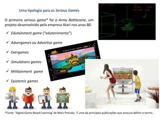 Uma tipologia para os Serious Games
O primeiro serious game* foi o Army Battlezone, um
projeto desenvolvido pela empresa Atari nos anos 80.
 Edutainment game (“edutenimento”)
 Advergames ou Advertise game
 Exergames
 Simulations games
 Militainment game
 Epistemic games
*Fonte: 'Digital Game-Based Learning' de Marc Prensky. É uma da principais publicações que procura definir o termo.
 