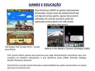 Para Hutchison (2007) os games educacionais
(chamados muitas vezes de edutainment) são
um tipo de serious game, apesar de já serem
utilizados em sala de aula bem antes da
expressão serious games ter sido criada.
The Oregon Trail (Criado 1971) – Versão
para IPhone Where in the World is Carmen Sandiego (1985)
Prof. Luciano Meira aponta para premissas que julga absolutamente necessárias para uma
mudança na metáfora educacional, o que denomina como D3NA: Diversão; Diálogo;
Desafio; Narrativa; Aventura.
Desta forma o mundo virtual demanda a potencialidade do sujeito, provocando-o ao passo
que este se reinventa nele.
 