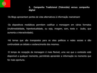 2.  Campanha Tradicional (Televisão) versus campanha digital Os Blogs apresentam pontos de vista alternativos à informação  mainstream Os dispositivos mediáticos permitem codificar a mensagem em vários formatos (multimedialidade, hipertextualidade, ou seja, imagem, som, texto e  áudio, que aumenta a interactividade). Há temas que são transpostos para os sites políticos e redes sociais e dão continuidade ao debate e esclarecimento dos mesmos. O tempo de recepção da mensagem é mais flexível, uma vez que o conteúdo está disponível a qualquer momento, permitindo apreender a informação no momento que for mais oportuno.  