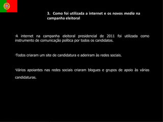 A internet na campanha eleitoral presidencial de 2011 foi utilizada como instrumento de comunicação política por todos os candidatos. Todos criaram um site de candidatura e aderiram às redes sociais.  Vários apoiantes nas redes sociais criaram blogues e grupos de apoio às várias candidaturas.  3.  Como foi utilizada a internet e os novos  media  na  campanha eleitoral 