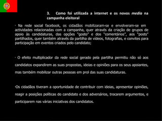 Na rede social facebook, os cidadãos mobilizaram-se e envolveram-se em  actividades relacionadas com a campanha, quer através da criação de grupos de apoio às candidaturas, das opções “gosto” e dos “comentários”, aos “posts” partilhados, quer também através da partilha de vídeos, fotografias, e convites para participação em eventos criados pelo candidato; O efeito multiplicador da rede social gerado pela partilha permitiu não só aos candidatos expandirem as suas propostas, ideias e opiniões para os seus apoiantes, mas também mobilizar outras pessoas em prol das suas candidaturas. Os cidadãos tiveram a oportunidade de contribuir com ideias, apresentar opiniões, reagir a posições políticas do candidato e dos adversários, trocarem argumentos, e participarem nas várias iniciativas dos candidatos. 3.  Como foi utilizada a internet e os novos  media  na campanha eleitoral 