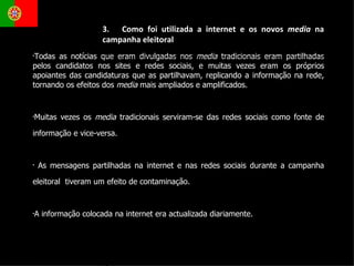 Todas as notícias que eram divulgadas nos  media  tradicionais eram partilhadas pelos candidatos nos sites e redes sociais, e muitas vezes eram os próprios apoiantes das candidaturas que as partilhavam, replicando a informação na rede, tornando os efeitos dos  media  mais ampliados e amplificados. Muitas vezes os  media  tradicionais serviram-se das redes sociais como fonte de informação e vice-versa. As mensagens partilhadas na internet e nas redes sociais durante a campanha eleitoral  tiveram um efeito de contaminação. A informação colocada na internet era actualizada diariamente.  3.  Como foi utilizada a internet e os novos  media  na campanha eleitoral 