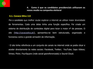 4.1. Cavaco Silva 2.0 Foi o candidato que melhor soube explorar a internet ao utilizar maior diversidade de ferramentas. Cada uma delas tinha uma função específica. Foi criado um sistema de distribuição de conteúdos digital para tocar o maior nº de pessoas. O site ( http://cavacosilva.pt/ ), apresentou-se bem estruturado, organizado e funcionou como o grande armazém de informação. O site tinha referência a um conjunto de canais na internet onde se podia clicar e aceder directamente às redes sociais: Facebook, Twitter;  YouTube; Sapo Vídeos; Vimeo; Flickr; FourSquare (rede social georeferenciada) e Sound Cloud.  4.  Como é que os candidatos presidenciais utilizaram os novos  media  na campanha eleitoral 