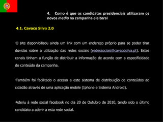 4.1. Cavaco Silva 2.0 O site disponibilizou ainda um link com um endereço próprio para se poder tirar dúvidas sobre a utilização das redes sociais ( [email_address] ). Estes canais tinham a função de distribuir a informação de acordo com a especificidade do conteúdo da campanha. Também foi facilitado o acesso a este sistema de distribuição de conteúdos ao cidadão através de uma aplicação mobile (Iphone e Sistema Android). Aderiu à rede social facebook no dia 20 de Outubro de 2010, tendo sido o último candidato a aderir a esta rede social.  4.  Como é que os candidatos presidenciais utilizaram os novos  media  na campanha eleitoral 