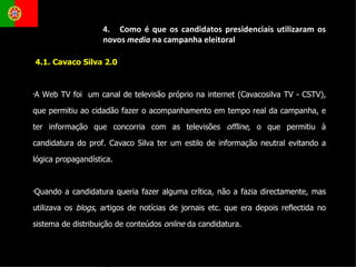 4.1. Cavaco Silva 2.0 A Web TV foi  um canal de televisão próprio na internet (Cavacosilva TV - CSTV), que permitiu ao cidadão fazer o acompanhamento em tempo real da campanha, e ter informação que concorria com as televisões  offline , o que permitiu à candidatura do prof. Cavaco Silva ter um estilo de informação neutral evitando a lógica propagandística.  Quando a candidatura queria fazer alguma crítica, não a fazia directamente, mas utilizava os  blogs , artigos de notícias de jornais etc. que era depois reflectida no sistema de distribuição de conteúdos  online  da candidatura.  4.  Como é que os candidatos presidenciais utilizaram os novos  media  na campanha eleitoral 