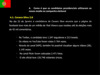 4.1. Cavaco Silva 2.0 No dia 23 de Janeiro a candidatura de Cavaco Silva anuncia que a página do facebook teve mais de um milhão de  Post Views  e que recebeu até às eleições mais de 45 mil comentários. No Twitter, o candidato teve 1.347 seguidores e 313 tweets.  Os vídeos no YouTube foram vistos 5 764 vezes.  Através do canal SAPO, também foi possível visualizar alguns vídeos (28), 1.145 vezes. No canal Flickr foram colocadas 2.471 fotos.  O site oficial teve 126.748 visitantes únicos. 4.  Como é que os candidatos presidenciais utilizaram os novos  media  na campanha eleitoral 