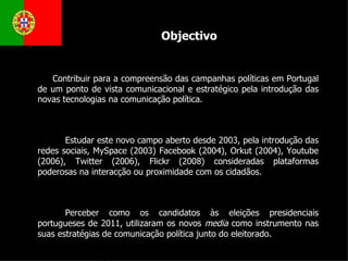 Contribuir para a compreensão das campanhas políticas em Portugal de um ponto de vista comunicacional e estratégico pela introdução das novas tecnologias na comunicação política. Estudar este novo campo aberto desde 2003, pela introdução das redes sociais, MySpace (2003) Facebook (2004), Orkut (2004), Youtube (2006), Twitter (2006), Flickr (2008) consideradas plataformas poderosas na interacção ou proximidade com os cidadãos.  Perceber como os candidatos às eleições presidenciais portugueses de 2011, utilizaram os novos  media  como instrumento nas suas estratégias de comunicação política junto do eleitorado.  Objectivo 