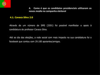 4.1. Cavaco Silva 2.0 Através de um número de SMS (3301) foi possível manifestar o apoio à candidatura do professor Cavaco Silva. Até ao dia das eleições, a rede social com mais impacto na sua candidatura foi o facebook que contou com 29.100 apoiantes/amigos.  4.  Como é que os candidatos presidenciais utilizaram os novos  media  na campanha eleitoral 