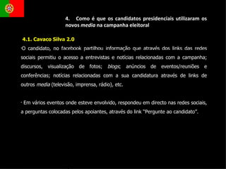 4.1. Cavaco Silva 2.0 O candidato, no facebook partilhou informação que através dos links das redes sociais permitiu o acesso a entrevistas e notícias relacionadas com a campanha; discursos, visualização de fotos;  blogs ; anúncios de eventos/reuniões e conferências; notícias relacionadas com a sua candidatura através de links de outros  media  (televisão, imprensa, rádio) ,  etc. Em vários eventos onde esteve envolvido, respondeu em directo nas redes sociais, a perguntas colocadas pelos apoiantes, através do link “Pergunte ao candidato”.  4.  Como é que os candidatos presidenciais utilizaram os novos  media  na campanha eleitoral 