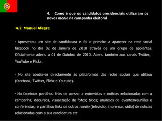 4.2. Manuel Alegre  Apresentou um site de candidatura e foi o primeiro a aparecer na rede social facebook no dia 02 de Janeiro de 2010 através de um grupo de apoiantes. Oficialmente aderiu a 01 de Outubro de 2010. Aderiu também aos canais Twitter,  YouYube e Flickr. No site acedia-se directamente às plataformas das redes sociais que utilizou (facebook, Twitter, Flickr e Youtube).  No facebook partilhou links de acesso a entrevistas e notícias relacionadas com a campanha; discursos, visualização de fotos; blogs; anúncios de eventos/reuniões e conferências, e partilhou links de outros  media  (televisão, imprensa, rádio)   de notícias relacionadas com a sua candidatura etc. 4.  Como é que os candidatos presidenciais utilizaram os novos  media  na campanha eleitoral 