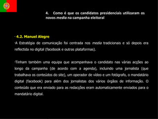 4.2. Manuel Alegre  A Estratégia de comunicação foi centrada nos  media  tradicionais e só depois era reflectida no digital (facebook e outras plataformas). Tinham também uma equipa que acompanhava o candidato nas várias acções ao longo da campanha (de acordo com a agenda), incluindo uma jornalista (que trabalhava os conteúdos do site), um operador de vídeo e um fotógrafo, o mandatário digital (facebook) para além dos jornalistas dos vários órgãos de informação. O conteúdo que era enviado para as redacções eram automaticamente enviados para o mandatário digital. 4.  Como é que os candidatos presidenciais utilizaram os novos  media  na campanha eleitoral 