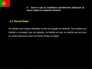 4.2. Manuel Alegre  As notícias eram depois reflectidas no site com ligação ao facebook. Isso acabava por modelar a mensagem que era passada, na medida em que, as notícias que iam para os  media  tradicionais saíam ao mesmo tempo no digital.  4.  Como é que os candidatos presidenciais utilizaram os novos  media  na campanha eleitoral 