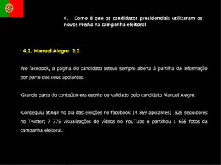 4.2. Manuel Alegre  2.0 No facebook, a página do candidato esteve sempre aberta à partilha da informação por parte dos seus apoiantes.  Grande parte do conteúdo era escrito ou validado pelo candidato Manuel Alegre.  Conseguiu atingir no dia das eleições no facebook 14 859 apoiantes;  825 seguidores no Twitter; 7 775 visualizações de vídeos no YouTube e partilhou 1 668 fotos da campanha eleitoral.  4.  Como é que os candidatos presidenciais utilizaram os novos  media  na campanha eleitoral 
