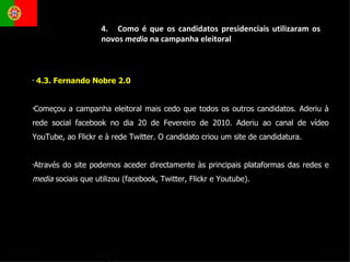 4.3. Fernando Nobre 2.0  Começou a campanha eleitoral mais cedo que todos os outros candidatos. Aderiu à rede social facebook no dia 20 de Fevereiro de 2010. Aderiu ao canal de vídeo YouTube, ao Flickr e à rede Twitter. O candidato criou um site de candidatura. Através do site podemos aceder directamente às principais plataformas das redes e  media  sociais que utilizou (facebook, Twitter, Flickr e Youtube). 4.  Como é que os candidatos presidenciais utilizaram os novos  media  na campanha eleitoral 