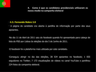 4.3. Fernando Nobre 2.0  A página do candidato era aberta à partilha de informação por parte dos seus apoiantes. No dia 11 de Abril de 2011 saiu do facebook quando foi apresentado para cabeça de lista do PSD por Lisboa às eleições do dia 5 de Junho de 2011.  O facebook foi a plataforma mais utilizada por este candidato. Conseguiu atingir no dia das eleições, 38 534 apoiantes no facebook; 1 055 seguidores no Twitter; 7 173 visualizações de vídeos no canal YouTube e partilhou 224 fotos da campanha eleitoral.  4.  Como é que os candidatos presidenciais utilizaram os novos  media  na campanha eleitoral 