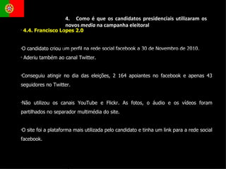 4.4. Francisco Lopes 2.0  O candidato criou um perfil na rede social facebook a 30 de Novembro de 2010.  Aderiu também ao canal Twitter. Conseguiu atingir no dia das eleições, 2 164 apoiantes no facebook e apenas 43 seguidores no Twitter. Não utilizou os canais YouTube e Flickr. As fotos, o áudio e os vídeos foram partilhados no separador multimédia do site.  O site foi a plataforma mais utilizada pelo candidato e tinha um link para a rede social facebook. 4.  Como é que os candidatos presidenciais utilizaram os novos  media  na campanha eleitoral 