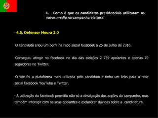 4.5. Defensor Moura 2.0  O candidato criou um perfil na rede social facebook a 25 de Julho de 2010.  Conseguiu atingir no facebook no dia das eleições 2 739 apoiantes e apenas 70 seguidores no Twitter. O site foi a plataforma mais utilizada pelo candidato e tinha um links para a rede social facebook YouTube e Twitter. A utilização do facebook permitiu não só a divulgação das acções da campanha, mas também interagir com os seus apoiantes e esclarecer dúvidas sobre a  candidatura. 4.  Como é que os candidatos presidenciais utilizaram os novos  media  na campanha eleitoral 