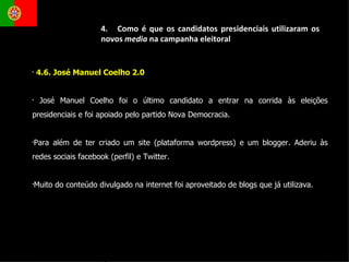 4.6. José Manuel Coelho 2.0  José Manuel Coelho foi o último candidato a entrar na corrida às eleições presidenciais e foi apoiado pelo partido Nova Democracia. Para além de ter criado um site (plataforma wordpress) e um blogger. Aderiu às redes sociais facebook (perfil) e Twitter. Muito do conteúdo divulgado na internet foi aproveitado de blogs que já utilizava.  4.  Como é que os candidatos presidenciais utilizaram os novos  media  na campanha eleitoral 