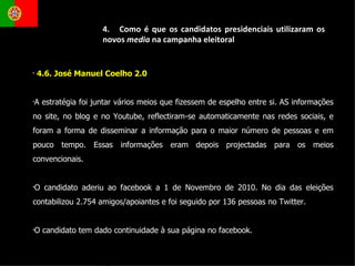 4.6. José Manuel Coelho 2.0  A estratégia foi juntar vários meios que fizessem de espelho entre si. AS informações no site, no blog e no Youtube, reflectiram-se automaticamente nas redes sociais, e foram a forma de disseminar a informação para o maior número de pessoas e em pouco tempo. Essas informações eram depois projectadas para os meios convencionais.  O candidato aderiu ao facebook a 1 de Novembro de 2010. No dia das eleições contabilizou 2.754 amigos/apoiantes e foi seguido por 136 pessoas no Twitter. O candidato tem dado continuidade à sua página no facebook.  4.  Como é que os candidatos presidenciais utilizaram os novos  media  na campanha eleitoral 