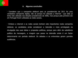 Considero que a campanha eleitoral para as presidenciais de 2011 foi uma verdadeira campanha digital, não só porque foi utilizada a internet - que aliás já tinha sido utilizada nas eleições presidenciais de 2006, mas porque pela primeira vez em Portugal foram utilizadas as redes sociais. Embora a internet e as redes sociais tenham sido importantes nesta campanha eleitoral, os candidatos ainda consideram a televisão o meio privilegiado na divulgação das suas ideias e propostas políticas, porque para além da substância política da mensagem, a imagem que passa na televisão ainda é um factor determinante em período eleitoral. Os debates e as entrevistas geram grandes audiências.  6.  Algumas conclusões 