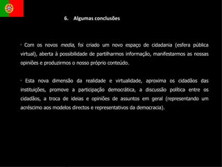 Com os novos  media , foi criado um novo espaço de cidadania (esfera pública virtual), aberta à possibilidade de partilharmos informação, manifestarmos as nossas opiniões e produzirmos o nosso próprio conteúdo. Esta nova dimensão da realidade e virtualidade, aproxima os cidadãos das instituições, promove a participação democrática, a discussão política entre os cidadãos, a troca de ideias e opiniões de assuntos em geral (representando um acréscimo aos modelos directos e representativos da democracia).  6.  Algumas conclusões 