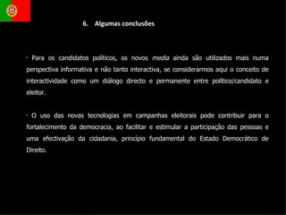 Para os candidatos políticos, os novos  media  ainda são utilizados mais numa perspectiva informativa e não tanto interactiva, se considerarmos aqui o conceito de interactividade como um diálogo directo e permanente entre político/candidato e eleitor.  O uso das novas tecnologias em campanhas eleitorais pode contribuir para o fortalecimento da democracia, ao facilitar e estimular a participação das pessoas e uma efectivação da cidadania, princípio fundamental do Estado Democrático de Direito.  6.  Algumas conclusões 