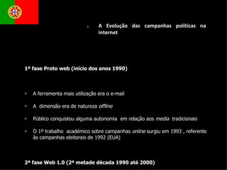 1ª fase Proto web (início dos anos 1990) A ferramenta mais utilização era o e-mail A  dimensão era de natureza  offline Público conquistou alguma autonomia  em relação aos  media  tradicionais O 1º trabalho  académico sobre campanhas  online  surgiu em 1993 , referente às campanhas eleitorais de 1992 (EUA) 2ª fase Web 1.0 (2ª metade década 1990 até 2000) As páginas eram utilizadas para arquivo e acesso a discursos, panfletos e materiais persuasivos; O material  online  era um cópia electrónica do material empregue  offline  (divulgação dos conteúdos da televisão e jornais).  Posteriormente, já aparecem novos formatos como a hipertexto, os recursos multimédia etc… (ano 2000) A Evolução das campanhas políticas na internet  