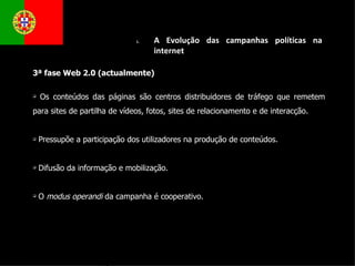 3ª fase Web 2.0 (actualmente) Os conteúdos das páginas são centros distribuidores de tráfego que remetem para sites de partilha de vídeos, fotos, sites de relacionamento e de interacção. Pressupõe a participação dos utilizadores na produção de conteúdos. Difusão da informação e mobilização.  O  modus operandi  da campanha é cooperativo.  A Evolução das campanhas políticas na internet  